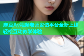 麻豆Av视频老师家访平台全新上线轻松互动教学体验
