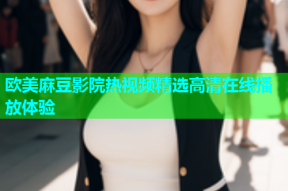 欧美麻豆影院热视频精选高清在线播放体验