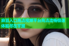 麻豆入口高清视频平台高清流畅极速体验尽在掌握