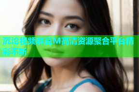 沉沦视频麻豆M高清资源聚合平台精彩不断