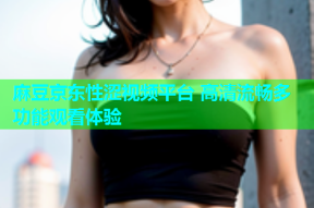 麻豆京东性涩视频平台 高清流畅多功能观看体验