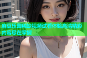 麻豆乐园稀缺视频试看体验高清精彩内容尽在掌握