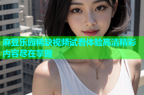 麻豆乐园稀缺视频试看体验高清精彩内容尽在掌握