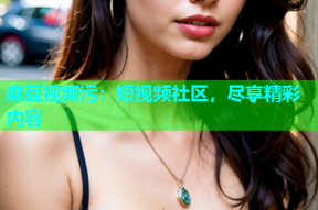 麻豆视频污：短视频社区，尽享精彩内容