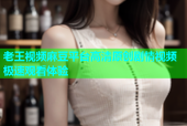 老王视频麻豆平台高清原创剧情视频极速观看体验