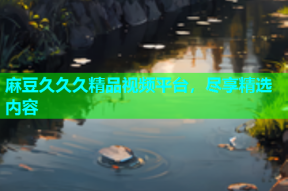 麻豆久久久精品视频平台，尽享精选内容