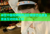 麻豆中国视频网高清影视综艺动漫全覆盖互动精彩不停