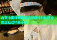 麻豆中国视频网高清影视综艺动漫全覆盖互动精彩不停