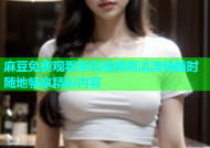 麻豆免费观看手机视频高清流畅随时随地畅享精彩内容
