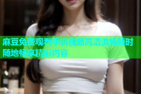 麻豆免费观看手机视频高清流畅随时随地畅享精彩内容