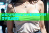 麻豆AV视频高清在线播放精彩不断尽享视觉盛宴