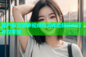 国产麻豆菠萝视频高清体验精彩内容尽在掌握