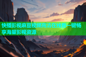 快播影视麻豆视频高清在线看一键畅享海量影视资源