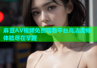 麻豆AV视频免费观看平台高清流畅体验尽在掌握