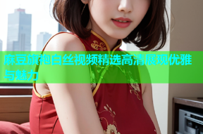 麻豆旗袍白丝视频精选高清展现优雅与魅力