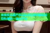 羞羞视频国产麻豆红杏私密播放编辑隐私保护一体化平台