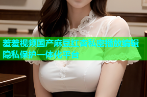 羞羞视频国产麻豆红杏私密播放编辑隐私保护一体化平台