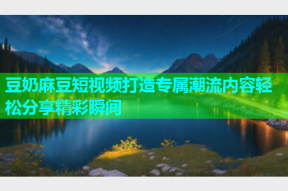 豆奶麻豆短视频打造专属潮流内容轻松分享精彩瞬间