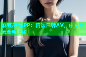 麻豆AVAPP：精选日韩AV，中文字幕全新上线