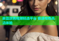 麻豆唐茜视频精选平台 极速观看高清体验