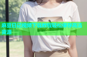 麻豆日记视频下载教程轻松保存高清资源