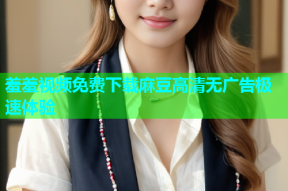 羞羞视频免费下载麻豆高清无广告极速体验
