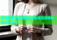 麻豆吴萌梦视频精选平台高清流畅体验点击即看