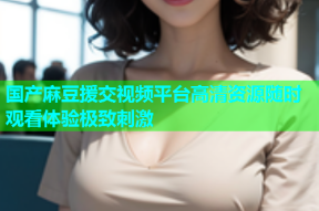 国产麻豆援交视频平台高清资源随时观看体验极致刺激