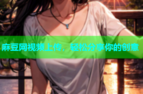 麻豆网视频上传，轻松分享你的创意