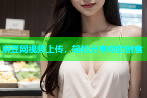麻豆网视频上传，轻松分享你的创意