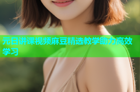 元日讲课视频麻豆精选教学助力高效学习