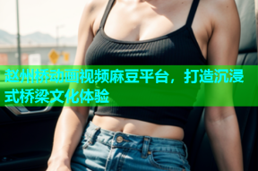 赵州桥动画视频麻豆平台，打造沉浸式桥梁文化体验