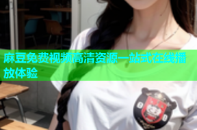 麻豆免费视频高清资源一站式在线播放体验