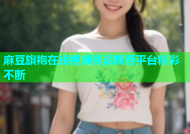 麻豆旗袍在线视频高清观看平台精彩不断