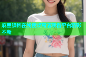 麻豆旗袍在线视频高清观看平台精彩不断