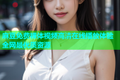 麻豆免费裸体视频高清在线播放体验全网最优质资源