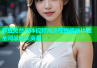 麻豆免费裸体视频高清在线播放体验全网最优质资源