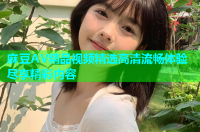 麻豆AV精品视频精选高清流畅体验尽享精彩内容