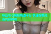 麻豆唐心视频精选平台 快速观看高清内容体验