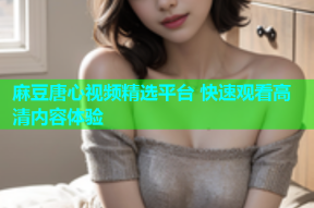麻豆唐心视频精选平台 快速观看高清内容体验