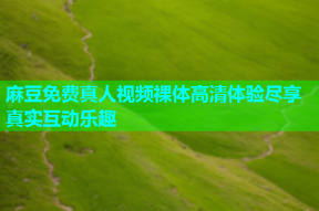 麻豆免费真人视频裸体高清体验尽享真实互动乐趣