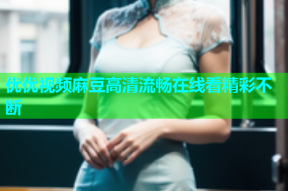 优优视频麻豆高清流畅在线看精彩不断