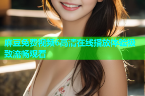 麻豆免费视频6高清在线播放体验极致流畅观看