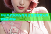 麻豆免费视频探花高清在线播放免费看精彩内容