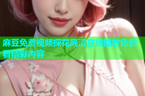 麻豆免费视频探花高清在线播放免费看精彩内容