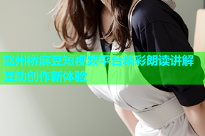 赵州桥麻豆短视频平台精彩朗读讲解互动创作新体验