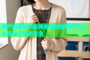 国产麻豆福利视频免费在线观看平台全网高清资源尽享