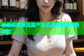 羞羞视频麻豆国产高清资源随时观看体验