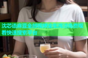 沈芯语麻豆全部视频全集高清免费观看快速搜索平台