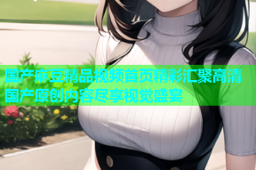 国产麻豆精品视频首页精彩汇聚高清国产原创内容尽享视觉盛宴